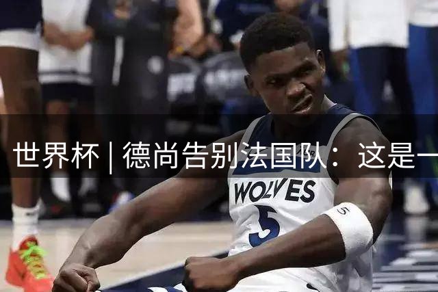 世界杯 | 德尚告别法国队：这是一段美好的旅程