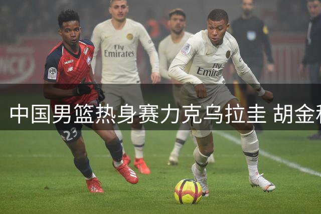 中国男篮热身赛力克乌拉圭 胡金秋12分助队取胜