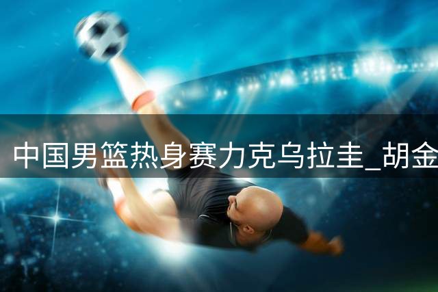 中国男篮热身赛力克乌拉圭 胡金秋12分助队取胜
