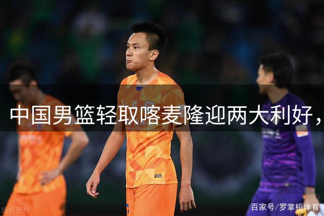 中国男篮轻取喀麦隆迎两大利好，郭士强带队迎来转机