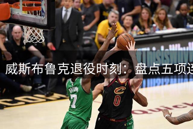 威斯布鲁克退役时刻：盘点五项连詹杜都望尘莫及的传奇纪录