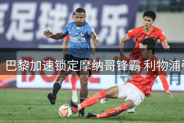 巴黎加速锁定摩纳哥锋霸 利物浦引援计划遭遇重挫