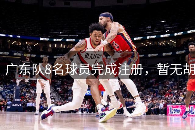 广东队8名球员完成注册，暂无胡明轩等主力，夏振峰先签约再租借