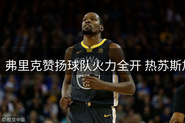 弗里克赞扬球队火力全开 热苏斯加盟引发关注
