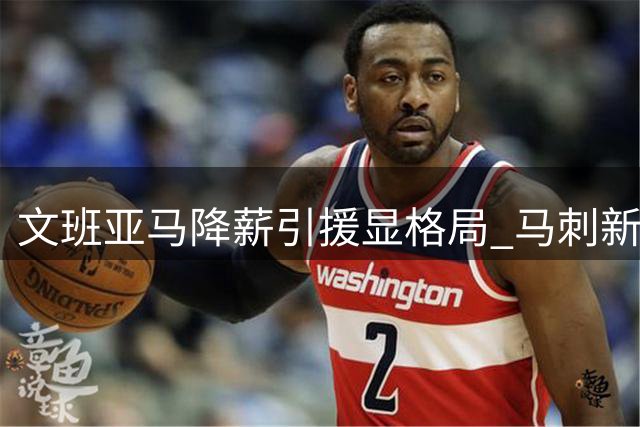 文班亚马降薪引援显格局 马刺新赛季战力跃居联盟次席