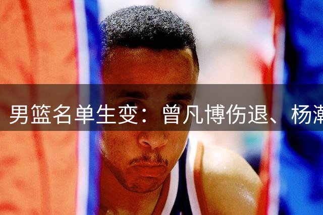男篮名单生变：曾凡博伤退、杨瀚森回归，郭士强要动真格了？