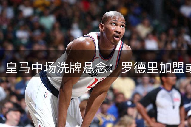 皇马中场洗牌悬念：罗德里加盟或引发楚阿梅尼卡马文加二选一
