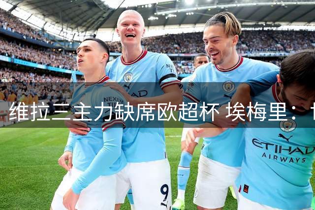 维拉三主力缺席欧超杯 埃梅里：世界杯后需充分休整
