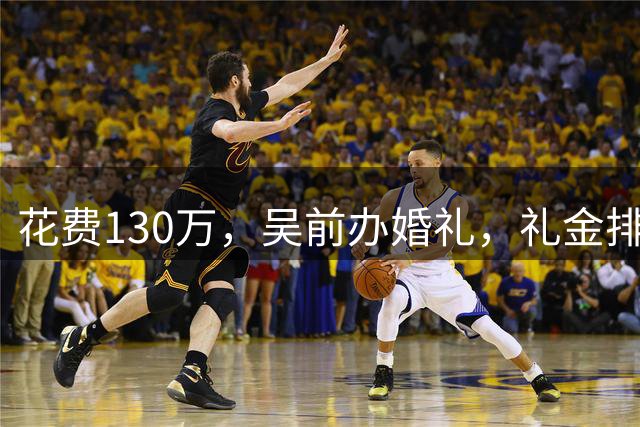 花费130万，吴前办婚礼，礼金排名曝光，郭艾伦200元，杜锋第3，第1不意外