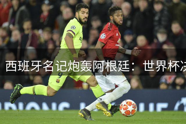 西班牙名记炮轰阿根廷：世界杯决赛本该4-0 裁判庇护掩盖实力差距