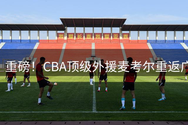 重磅！CBA顶级外援麦考尔重返广州 广东队引援败笔恐遭反噬