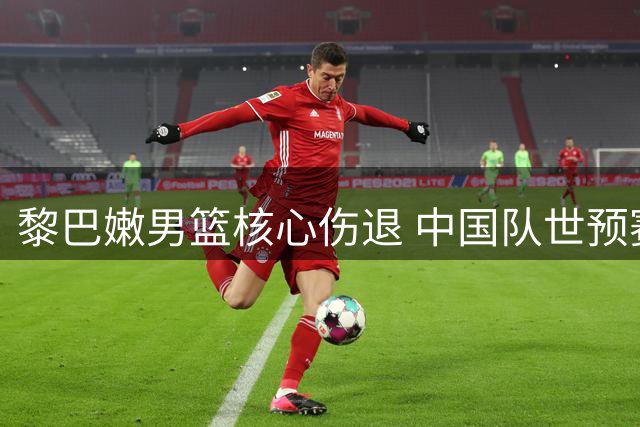 黎巴嫩男篮核心伤退 中国队世预赛迎来关键转机