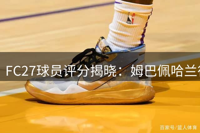 FC27球员评分揭晓：姆巴佩哈兰德并列榜首 梅西跌出前十
