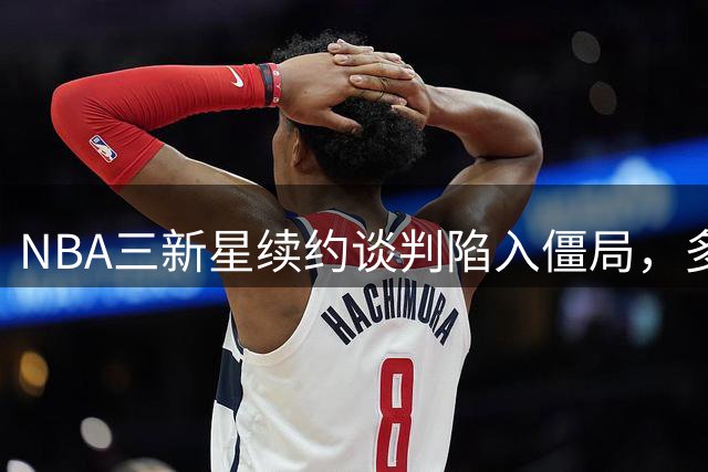 NBA三新星续约谈判陷入僵局，多队关注先签后换方案